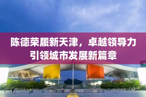 陳德榮履新天津，卓越領(lǐng)導(dǎo)力引領(lǐng)城市發(fā)展新篇章