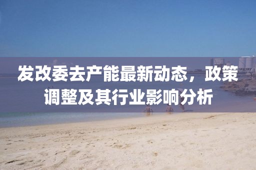 發(fā)改委去產(chǎn)能最新動態(tài)，政策調(diào)整及其行業(yè)影響分析