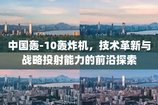 中國轟-10轟炸機(jī)，技術(shù)革新與戰(zhàn)略投射能力的前沿探索