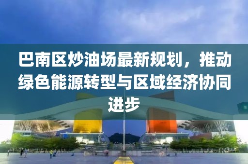 巴南區(qū)炒油場(chǎng)最新規(guī)劃，推動(dòng)綠色能源轉(zhuǎn)型與區(qū)域經(jīng)濟(jì)協(xié)同進(jìn)步