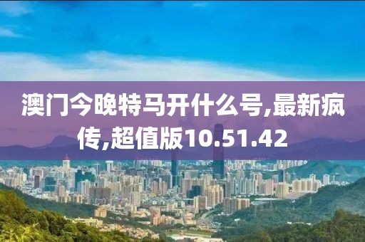 澳門今晚特馬開什么號,最新瘋傳,超值版10.51.42