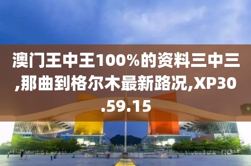澳門王中王100%的資料三中三,那曲到格爾木最新路況,XP30.59.15