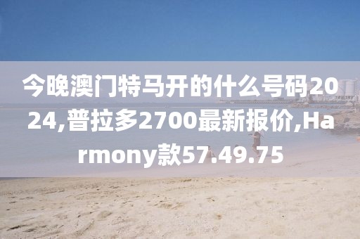 今晚澳門(mén)特馬開(kāi)的什么號(hào)碼2024,普拉多2700最新報(bào)價(jià),Harmony款57.49.75