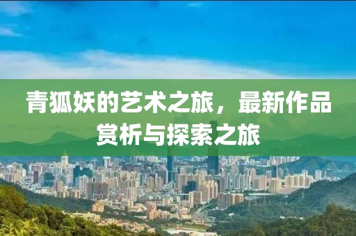 青狐妖的藝術之旅，最新作品賞析與探索之旅