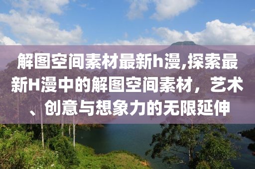 解圖空間素材最新h漫,探索最新H漫中的解圖空間素材，藝術、創(chuàng)意與想象力的無限延伸