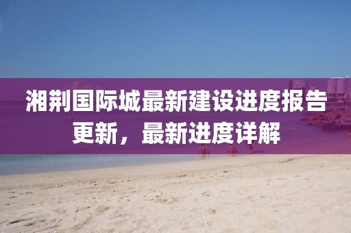 湘荊國際城最新建設進度報告更新，最新進度詳解