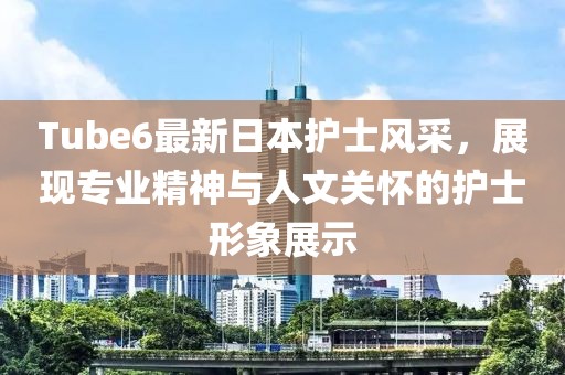 Tube6最新日本護(hù)士風(fēng)采，展現(xiàn)專業(yè)精神與人文關(guān)懷的護(hù)士形象展示