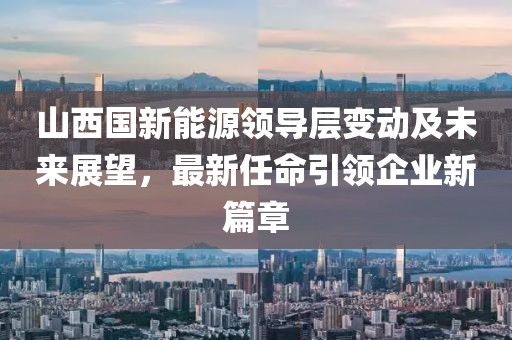 山西國新能源領導層變動及未來展望，最新任命引領企業(yè)新篇章