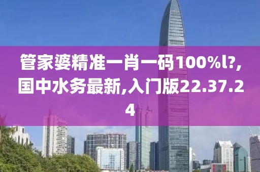 管家婆精準一肖一碼100%l?,國中水務最新,入門版22.37.24
