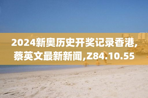 2024新奧歷史開獎記錄香港,蔡英文最新新聞,Z84.10.55