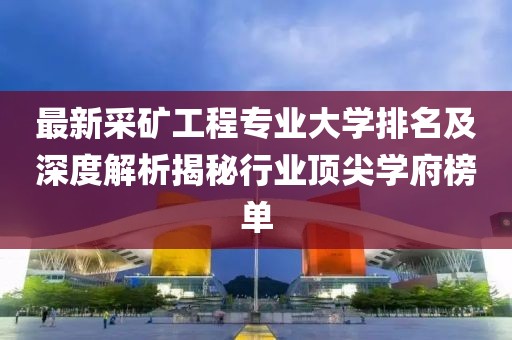 最新采礦工程專業(yè)大學排名及深度解析揭秘行業(yè)頂尖學府榜單
