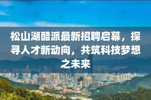 松山湖酷派最新招聘啟幕，探尋人才新動(dòng)向，共筑科技?jí)粝胫磥?lái)