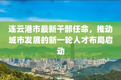 連云港市最新干部任命，推動城市發(fā)展的新一輪人才布局啟動