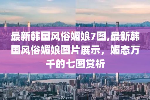最新韓國(guó)風(fēng)俗媚娘7圖,最新韓國(guó)風(fēng)俗媚娘圖片展示，媚態(tài)萬(wàn)千的七圖賞析