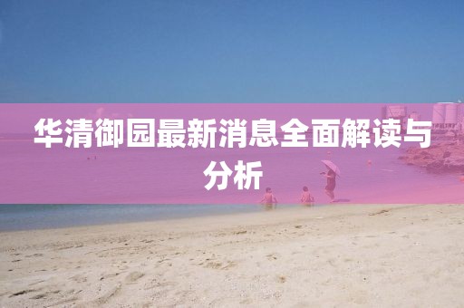 華清御園最新消息全面解讀與分析