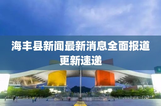 海豐縣新聞最新消息全面報(bào)道更新速遞