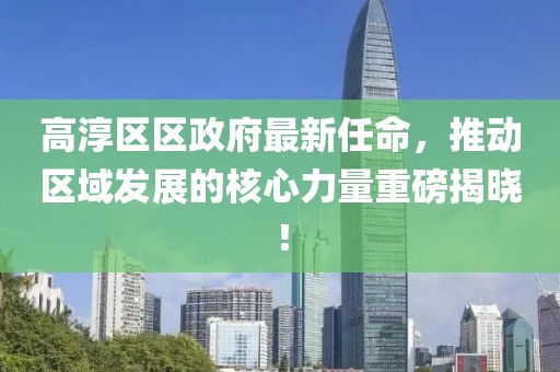 高淳區(qū)區(qū)政府最新任命，推動區(qū)域發(fā)展的核心力量重磅揭曉！