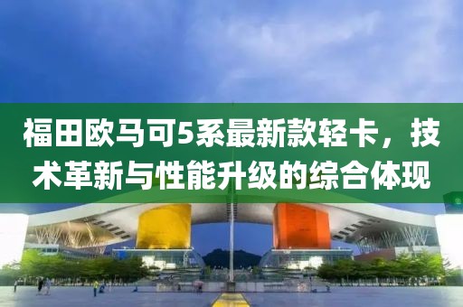 福田歐馬可5系最新款輕卡，技術(shù)革新與性能升級的綜合體現(xiàn)