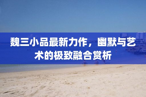 魏三小品最新力作，幽默與藝術(shù)的極致融合賞析