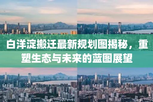 白洋淀搬遷最新規(guī)劃圖揭秘，重塑生態(tài)與未來的藍圖展望