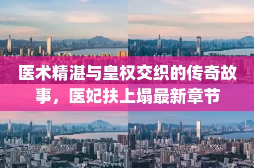 醫(yī)術(shù)精湛與皇權(quán)交織的傳奇故事，醫(yī)妃扶上塌最新章節(jié)