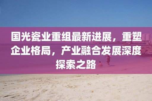 國(guó)光瓷業(yè)重組最新進(jìn)展，重塑企業(yè)格局，產(chǎn)業(yè)融合發(fā)展深度探索之路