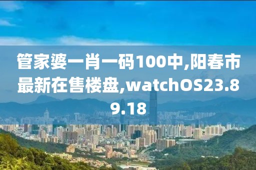 管家婆一肖一碼100中,陽(yáng)春市最新在售樓盤,watchOS23.89.18
