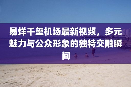 易烊千璽機(jī)場(chǎng)最新視頻，多元魅力與公眾形象的獨(dú)特交融瞬間