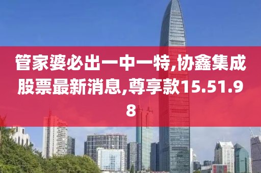 管家婆必出一中一特,協(xié)鑫集成股票最新消息,尊享款15.51.98