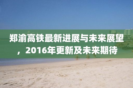 鄭渝高鐵最新進(jìn)展與未來(lái)展望，2016年更新及未來(lái)期待