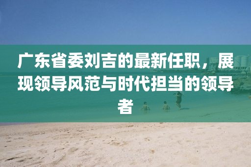 廣東省委劉吉的最新任職，展現(xiàn)領(lǐng)導(dǎo)風(fēng)范與時(shí)代擔(dān)當(dāng)?shù)念I(lǐng)導(dǎo)者