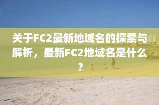 關(guān)于FC2最新地域名的探索與解析，最新FC2地域名是什么？