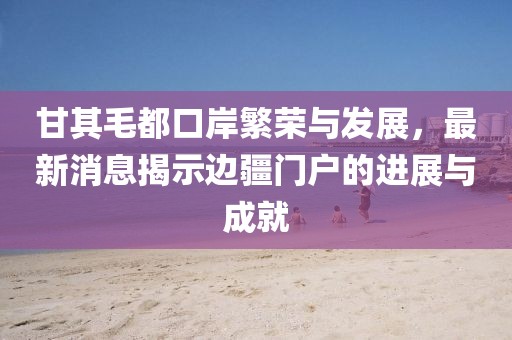 甘其毛都口岸繁榮與發(fā)展，最新消息揭示邊疆門戶的進(jìn)展與成就