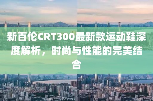 新百倫CRT300最新款運(yùn)動(dòng)鞋深度解析，時(shí)尚與性能的完美結(jié)合