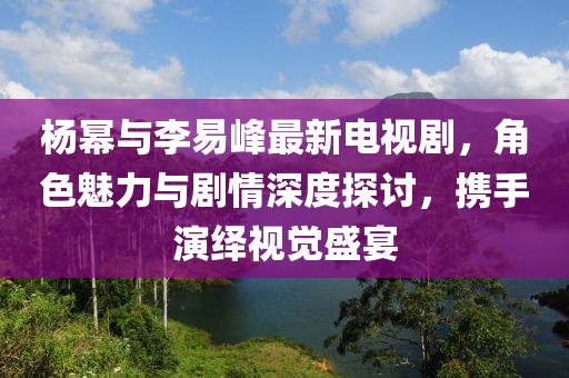 楊冪與李易峰最新電視劇，角色魅力與劇情深度探討，攜手演繹視覺(jué)盛宴