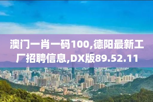 澳門一肖一碼100,德陽最新工廠招聘信息,DX版89.52.11