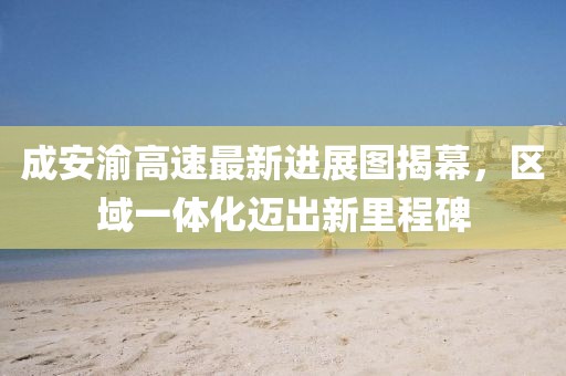 成安渝高速最新進(jìn)展圖揭幕，區(qū)域一體化邁出新里程碑