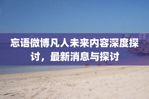 忘語微博凡人未來內(nèi)容深度探討，最新消息與探討