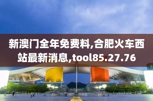 新澳門全年免費料,合肥火車西站最新消息,tool85.27.76