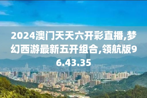 2024澳門天天六開彩直播,夢幻西游最新五開組合,領航版96.43.35