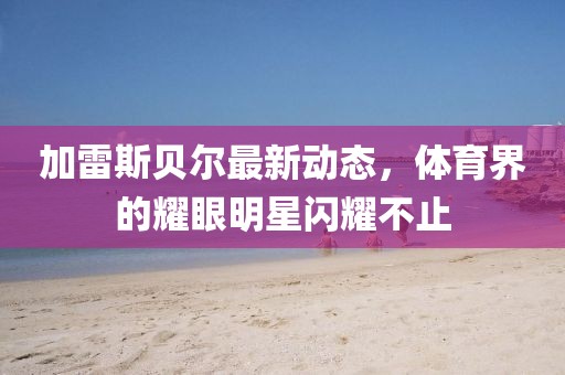 加雷斯貝爾最新動態(tài)，體育界的耀眼明星閃耀不止