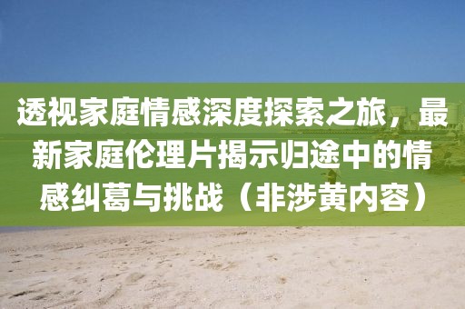 透視家庭情感深度探索之旅，最新家庭倫理片揭示歸途中的情感糾葛與挑戰(zhàn)（非涉黃內(nèi)容）