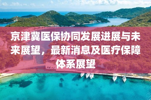 京津冀醫(yī)保協(xié)同發(fā)展進展與未來展望，最新消息及醫(yī)療保障體系展望