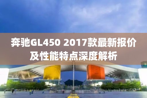 奔馳GL450 2017款最新報(bào)價(jià)及性能特點(diǎn)深度解析