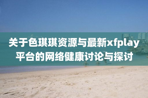 關(guān)于色琪琪資源與最新xfplay平臺的網(wǎng)絡(luò)健康討論與探討