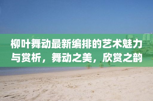柳葉舞動(dòng)最新編排的藝術(shù)魅力與賞析，舞動(dòng)之美，欣賞之韻