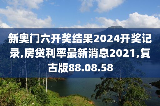 新奧門六開獎(jiǎng)結(jié)果2024開獎(jiǎng)記錄,房貸利率最新消息2021,復(fù)古版88.08.58