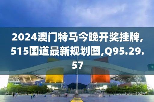 2024澳門(mén)特馬今晚開(kāi)獎(jiǎng)掛牌,515國(guó)道最新規(guī)劃圖,Q95.29.57