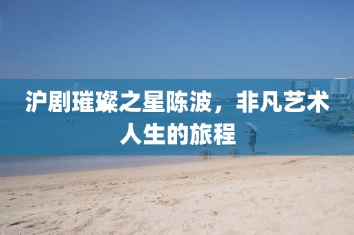 滬劇璀璨之星陳波，非凡藝術(shù)人生的旅程