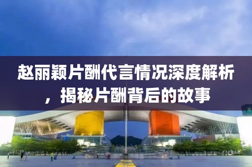 趙麗穎片酬代言情況深度解析，揭秘片酬背后的故事